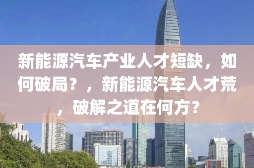 新能源汽車產(chǎn)業(yè)人才短缺，如何破局？，新能源汽車人才荒，破解之道在何方？