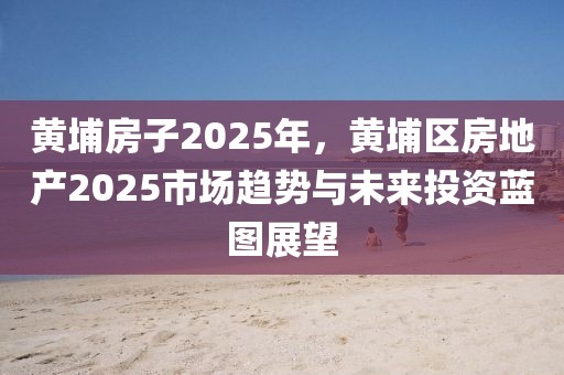 黃埔房子2025年，黃埔區(qū)房地產(chǎn)2025市場(chǎng)趨勢(shì)與未來(lái)投資藍(lán)圖展望