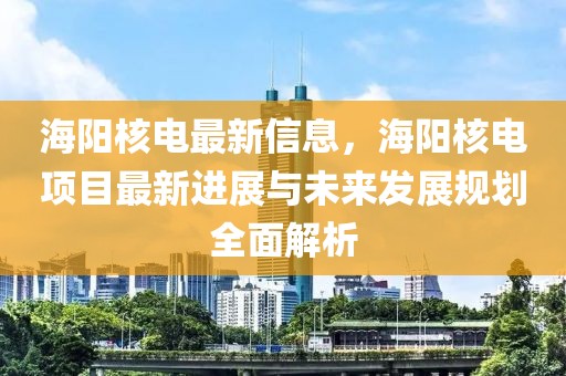 海陽核電最新信息，海陽核電項目最新進(jìn)展與未來發(fā)展規(guī)劃全面解析