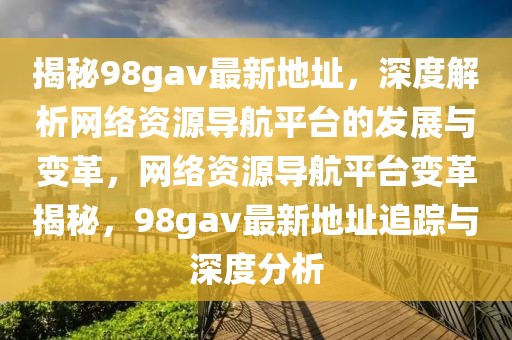 揭秘98gav最新地址，深度解析網(wǎng)絡(luò)資源導(dǎo)航平臺(tái)的發(fā)展與變革，網(wǎng)絡(luò)資源導(dǎo)航平臺(tái)變革揭秘，98gav最新地址追蹤與深度分析