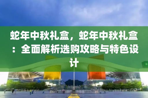 蛇年中秋禮盒，蛇年中秋禮盒：全面解析選購(gòu)攻略與特色設(shè)計(jì)