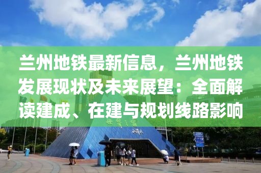 蘭州地鐵最新信息，蘭州地鐵發(fā)展現(xiàn)狀及未來展望：全面解讀建成、在建與規(guī)劃線路影響