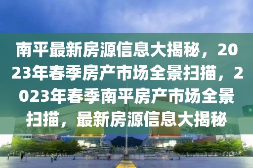 南平最新房源信息大揭秘，2023年春季房產(chǎn)市場(chǎng)全景掃描，2023年春季南平房產(chǎn)市場(chǎng)全景掃描，最新房源信息大揭秘