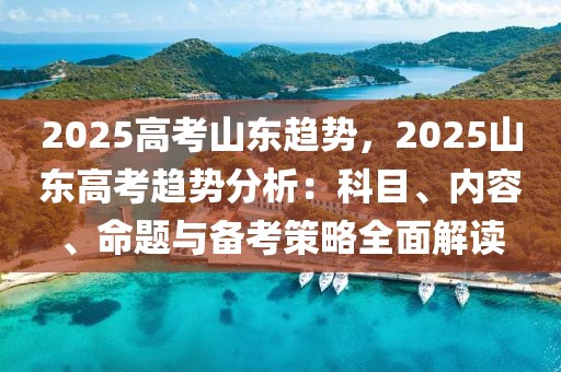 2025高考山東趨勢(shì)，2025山東高考趨勢(shì)分析：科目、內(nèi)容、命題與備考策略全面解讀