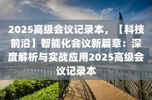 2025高級(jí)會(huì)議記錄本，【科技前沿】智能化會(huì)議新篇章：深度解析與實(shí)戰(zhàn)應(yīng)用2025高級(jí)會(huì)議記錄本