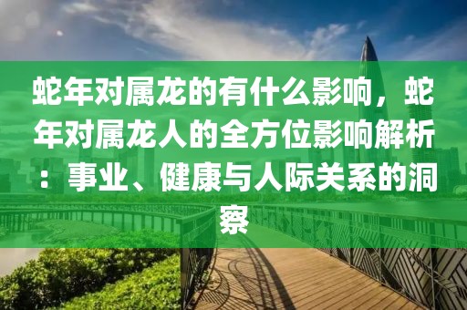 蛇年對屬龍的有什么影響，蛇年對屬龍人的全方位影響解析：事業(yè)、健康與人際關(guān)系的洞察