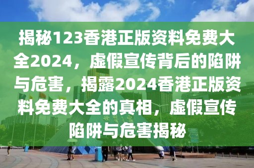 揭秘123香港正版資料免費大全2024，虛假宣傳背后的陷阱與危害，揭露2024香港正版資料免費大全的真相，虛假宣傳陷阱與危害揭秘