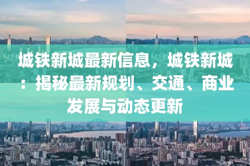 城鐵新城最新信息，城鐵新城：揭秘最新規(guī)劃、交通、商業(yè)發(fā)展與動態(tài)更新