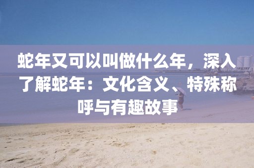 蛇年又可以叫做什么年，深入了解蛇年：文化含義、特殊稱呼與有趣故事