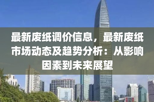 最新廢紙調價信息，最新廢紙市場動態(tài)及趨勢分析：從影響因素到未來展望