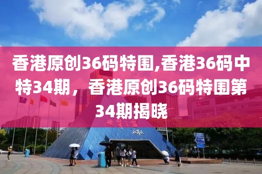 香港原創(chuàng)36碼特圍,香港36碼中特34期，香港原創(chuàng)36碼特圍第34期揭曉