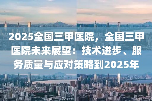 2025全國(guó)三甲醫(yī)院，全國(guó)三甲醫(yī)院未來展望：技術(shù)進(jìn)步、服務(wù)質(zhì)量與應(yīng)對(duì)策略到2025年