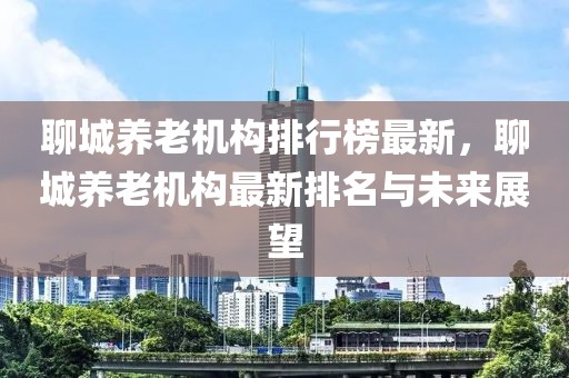 聊城養(yǎng)老機(jī)構(gòu)排行榜最新，聊城養(yǎng)老機(jī)構(gòu)最新排名與未來(lái)展望