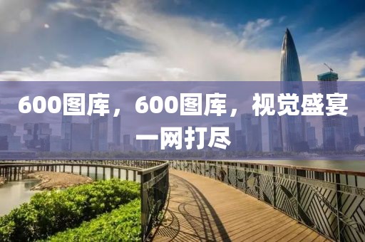 600圖庫(kù)，600圖庫(kù)，視覺(jué)盛宴一網(wǎng)打盡