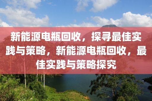 新能源電瓶回收，探尋最佳實(shí)踐與策略，新能源電瓶回收，最佳實(shí)踐與策略探究