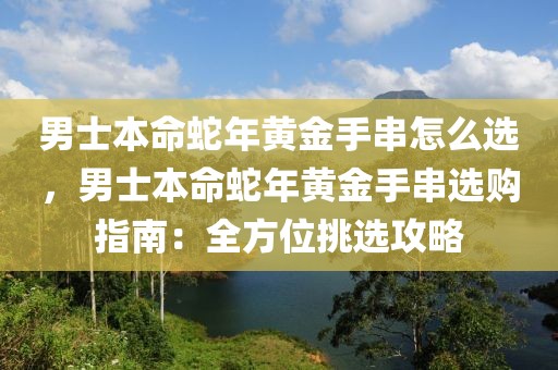 男士本命蛇年黃金手串怎么選，男士本命蛇年黃金手串選購指南：全方位挑選攻略