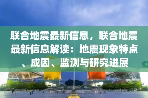 聯(lián)合地震最新信息，聯(lián)合地震最新信息解讀：地震現(xiàn)象特點(diǎn)、成因、監(jiān)測與研究進(jìn)展