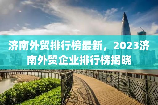 濟南外貿(mào)排行榜最新，2023濟南外貿(mào)企業(yè)排行榜揭曉