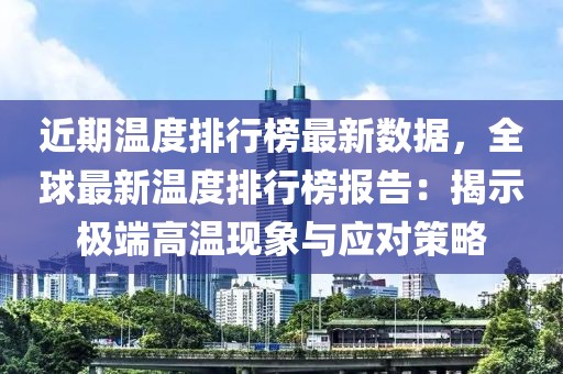 近期溫度排行榜最新數(shù)據(jù)，全球最新溫度排行榜報(bào)告：揭示極端高溫現(xiàn)象與應(yīng)對策略