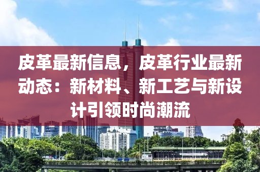 皮革最新信息，皮革行業(yè)最新動態(tài)：新材料、新工藝與新設計引領時尚潮流