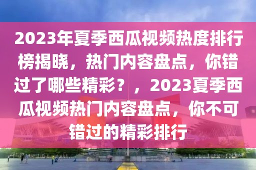 2023年夏季西瓜視頻熱度排行榜揭曉，熱門內(nèi)容盤點，你錯過了哪些精彩？，2023夏季西瓜視頻熱門內(nèi)容盤點，你不可錯過的精彩排行