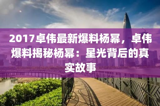 2017卓偉最新爆料楊冪，卓偉爆料揭秘楊冪：星光背后的真實故事