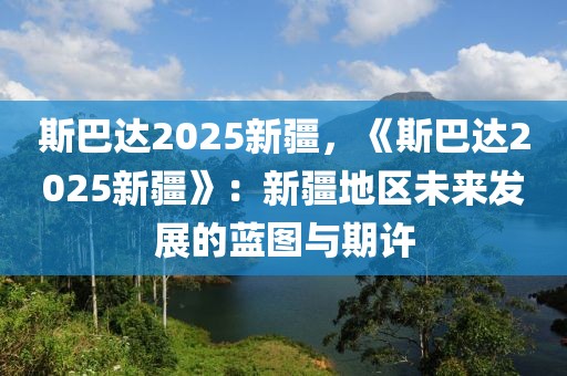 斯巴達2025新疆，《斯巴達2025新疆》：新疆地區(qū)未來發(fā)展的藍圖與期許