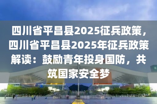 四川省平昌縣2025征兵政策，四川省平昌縣2025年征兵政策解讀：鼓勵青年投身國防，共筑國家安全夢