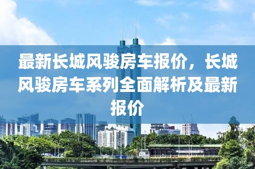 最新長城風(fēng)駿房車報(bào)價(jià)，長城風(fēng)駿房車系列全面解析及最新報(bào)價(jià)