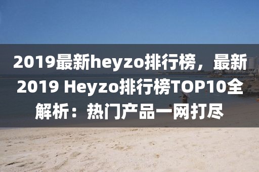 2019最新heyzo排行榜，最新2019 Heyzo排行榜TOP10全解析：熱門(mén)產(chǎn)品一網(wǎng)打盡