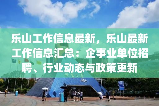 樂山工作信息最新，樂山最新工作信息匯總：企事業(yè)單位招聘、行業(yè)動態(tài)與政策更新