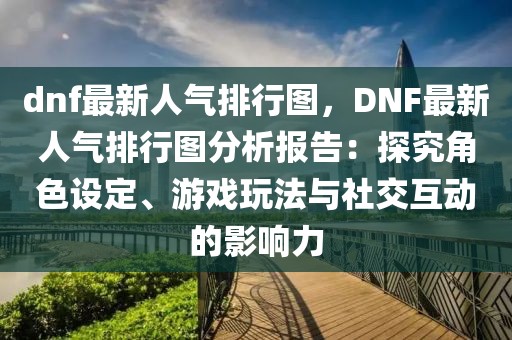 dnf最新人氣排行圖，DNF最新人氣排行圖分析報告：探究角色設(shè)定、游戲玩法與社交互動的影響力