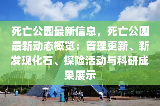 死亡公園最新信息，死亡公園最新動態(tài)概覽：管理更新、新發(fā)現(xiàn)化石、探險活動與科研成果展示