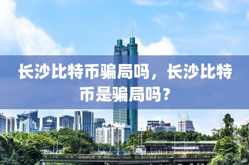 長沙比特幣騙局嗎，長沙比特幣是騙局嗎？