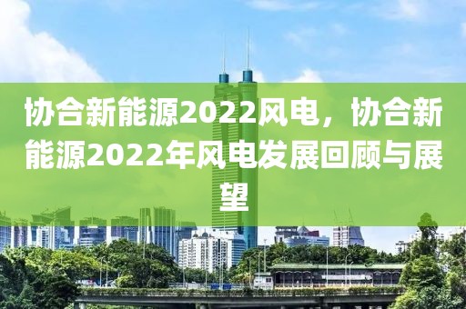 協(xié)合新能源2022風(fēng)電，協(xié)合新能源2022年風(fēng)電發(fā)展回顧與展望