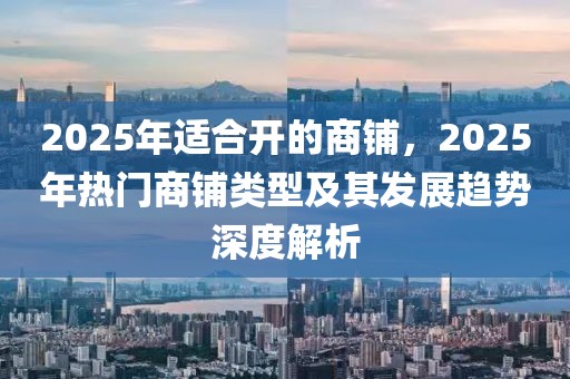 2025年適合開的商鋪，2025年熱門商鋪類型及其發(fā)展趨勢深度解析