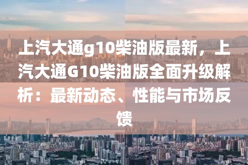 上汽大通g10柴油版最新，上汽大通G10柴油版全面升級解析：最新動態(tài)、性能與市場反饋