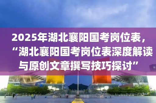 2025年湖北襄陽國考崗位表，“湖北襄陽國考崗位表深度解讀與原創(chuàng)文章撰寫技巧探討”