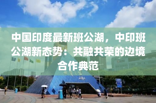 中國印度最新班公湖，中印班公湖新態(tài)勢：共融共榮的邊境合作典范