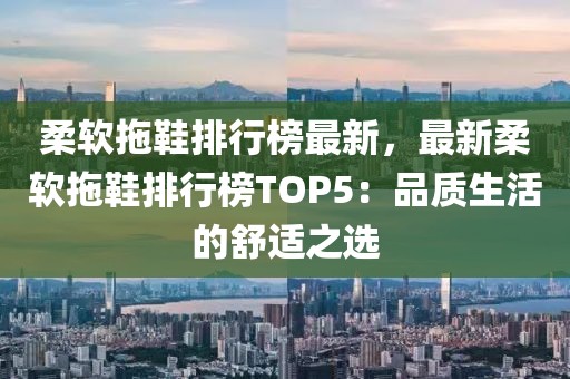 柔軟拖鞋排行榜最新，最新柔軟拖鞋排行榜TOP5：品質(zhì)生活的舒適之選