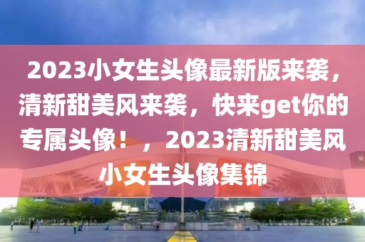 2023小女生頭像最新版來襲，清新甜美風來襲，快來get你的專屬頭像！，2023清新甜美風小女生頭像集錦