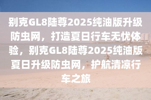 別克GL8陸尊2025純油版升級防蟲網(wǎng)，打造夏日行車無憂體驗(yàn)，別克GL8陸尊2025純油版夏日升級防蟲網(wǎng)，護(hù)航清涼行車之旅