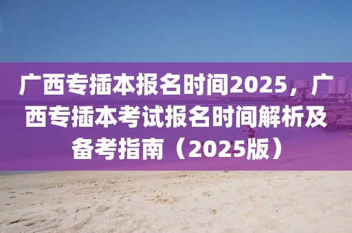 廣西專插本報(bào)名時(shí)間2025，廣西專插本考試報(bào)名時(shí)間解析及備考指南（2025版）