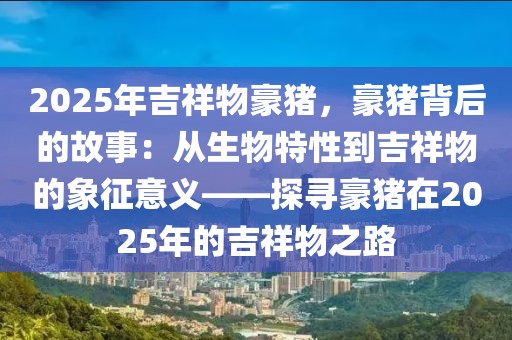 2025年吉祥物豪豬，豪豬背后的故事：從生物特性到吉祥物的象征意義——探尋豪豬在2025年的吉祥物之路