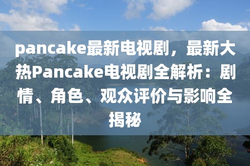 pancake最新電視劇，最新大熱Pancake電視劇全解析：劇情、角色、觀眾評(píng)價(jià)與影響全揭秘