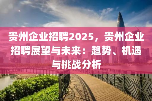 貴州企業(yè)招聘2025，貴州企業(yè)招聘展望與未來：趨勢(shì)、機(jī)遇與挑戰(zhàn)分析