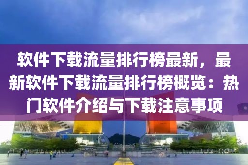 軟件下載流量排行榜最新，最新軟件下載流量排行榜概覽：熱門軟件介紹與下載注意事項