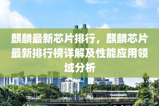 麒麟最新芯片排行，麒麟芯片最新排行榜詳解及性能應用領域分析