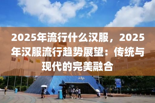 2025年流行什么漢服，2025年漢服流行趨勢展望：傳統(tǒng)與現(xiàn)代的完美融合