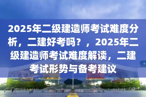 2025年二級建造師考試難度分析，二建好考嗎？，2025年二級建造師考試難度解讀，二建考試形勢與備考建議